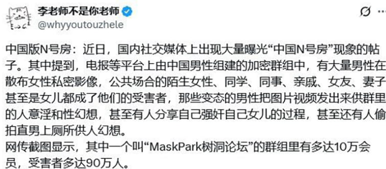 今天社媒上炸开了锅，啥中国N号房事件，MaskPark树洞论坛直接被推上风口浪尖！听说这论坛里聚集了10多万男人，号称覆盖90多万人，专门在公共场所、甚至私密地儿装摄像头偷拍女性隐私，还在网上直播、交换照片，啥意淫女性、造谣啥的，尺度大得小编都不敢细想！…这不就是中国版的韩国N号房吗？中国版N号房偷拍曝光这帮畜生在公共厕所、更衣室、甚至卧室里安摄像头，偷拍女性私密部位，视频直接在论坛里卖钱，尺度大到让人恶心到吐！网上爆料，这群渣男不仅意淫，还直播性侵，甚至有禽兽对自己的亲生女儿下手，简直丧尽天良！论坛最高峰时号称90万人在线，个个都是“老司机”，分享的视频从路边陌生妹子到自己老婆、妈，啥都有！今天社媒上炸开了锅，啥中国N号房事件，MaskPark树洞论坛直接被推上风口浪尖！听说这论坛里聚集了10多万男人，号称覆盖90多万人，专门在公共场所、甚至私密地儿装摄像头偷拍女性隐私，还在网上直播、交换照片，啥意淫女性、造谣啥的，尺度大得小编都不敢细想！…这不就是中国版的韩国N号房吗？中国版N号房偷拍曝光这帮畜生在公共厕所、更衣室、甚至卧室里安摄像头，偷拍女性私密部位，视频直接在论坛里卖钱，尺度大到让人恶心到吐！网上爆料，这群渣男不仅意淫，还直播性侵，甚至有禽兽对自己的亲生女儿下手，简直丧尽天良！论坛最高峰时号称90万人在线，个个都是“老司机”，分享的视频从路边陌生妹子到自己老婆、妈，啥都有！